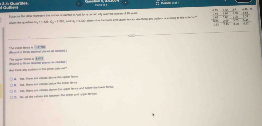 3.4: Quartiles, Question 5, 3.4.RA-4 , Points: 0 of 1
<
d Outliers Part 3 of 4
Suppose the data represent the inches of rainfall in April for a certain city over the course of  20 years. 
Given the quartiles Q_1=1.425, Q_2=2.580 , and Q_3=4.220 , determine the lower and upper fences. Are there any outliers, according to this criterion? 
The lower fence is - 2.768
(Round to three decimal places as needed.)
The upper fence is 8.413
(Round to three decimal places as needed.)
Are there any oufliers in the given data set?
A. Yes, there are values above the upper fence.
B. Yes, there are values below the lower fence.
C. Yes, there are values above the upper fence and below the lower fence.
D. No, all the values are between the lower and upper fences.