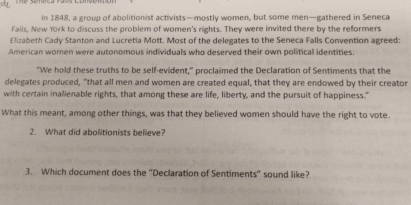 Thể Seneca Falis Convention 
In 1848, a group of abolitionist activists—mostly women, but some men—gathered in Seneca 
Faiis, New York to discuss the problem of women’s rights. They were invited there by the reformers 
Elizabeth Cady Stanton and Lucretia Mott. Most of the delegates to the Seneca Falls Convention agreed: 
American women were autonomous individuals who deserved their own political identities. 
“We hold these truths to be self-evident,” proclaimed the Declaration of Sentiments that the 
delegates produced, “that all men and women are created equal, that they are endowed by their creator 
with certain inalienable rights, that among these are life, liberty, and the pursuit of happiness.” 
What this meant, among other things, was that they believed women should have the right to vote. 
2. What did abolitionists believe? 
3. Which document does the “Declaration of Sentiments” sound like?