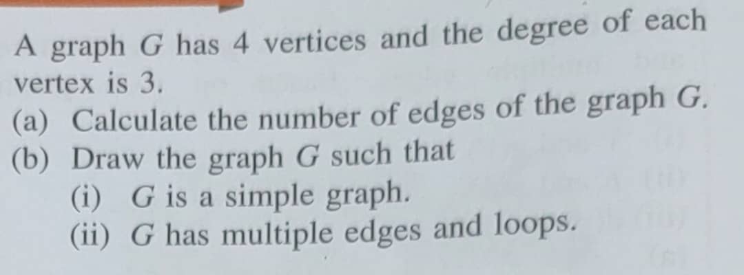 A graph G has 4 vertices and the degree of each 
vertex is 3. 
(a) Calculate the number of edges of the graph G. 
(b) Draw the graph G such that 
(i) G is a simple graph. 
(ii) G has multiple edges and loops.