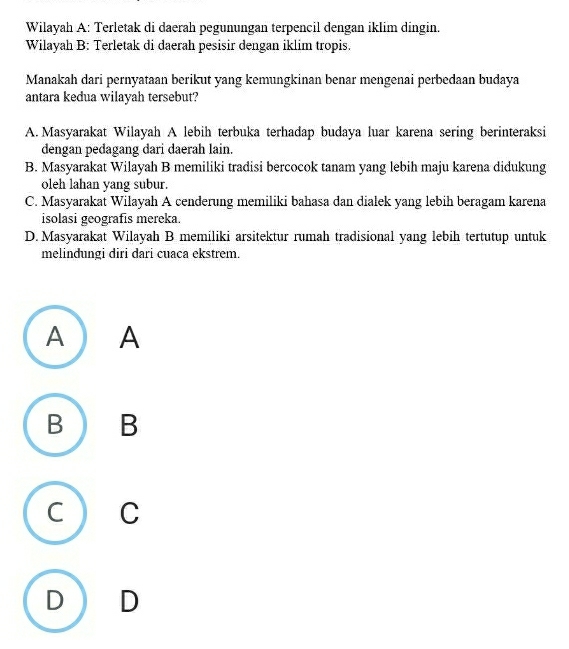 Wilayah A: Terletak di daerah pegunungan terpencil dengan iklim dingin.
Wilayah B: Terletak di daerah pesisir dengan iklim tropis.
Manakah dari pernyataan berikut yang kemungkinan benar mengenai perbedaan budaya
antara kedua wilayah tersebut?
A. Masyarakat Wilayah A lebih terbuka terhadap budaya luar karena sering berinteraksi
dengan pedagang dari daerah lain.
B. Masyarakat Wilayah B memiliki tradisi bercocok tanam yang lebih maju karena didukung
oleh lahan yang subur.
C. Masyarakat Wilayah A cenderung memiliki bahasa dan dialek yang lebih beragam karena
isolasi geografis mereka.
D. Masyarakat Wilayah B memiliki arsitektur rumah tradisional yang lebih tertutup untuk
melindungi diri dari cuaca ekstrem.
A ) A
B ) B
C  C
D  D