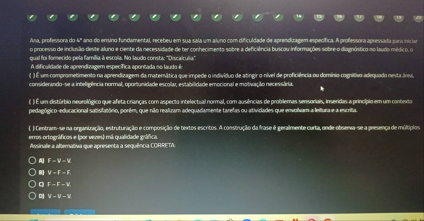 Ana, professora do 4° ano do ensino fundamental, recebeu em sua sala um aluno com dificuldade de aprendizagem específica. A professora apressada para iniciar
o processo de inclusão deste aluno e ciente da necessidade de ter conhecimento sobre a deficiência buscou informações sobre o diagnóstico no laudo médico, o
qual foi fornecido pela família à escola. No laudo consta: "Discalculia”
A dificuldade de aprendizagem específica apontada no laudo é:
( ) É um comprometimento na aprendizagem da matemática que impede o indivíduo de atingir o nível de proficiência ou domínio cognitivo adequado nesta área,
considerando-se a inteligência normal, oportunidade escolar, estabilidade emocional e motivação necessária.
( ) É um distúrbio neurológico que afeta crianças com aspecto intelectual normal, com ausências de problemas sensoriais, inserídas a princípio em um contexto
pedagógico-educacional satisfatório, porém, que não realizam adequadamente tarefas ou atividades que envolvam a leitura e a escrita
( ) Centram-se na organização, estruturação e composição de textos escritos. A construção da frase é geralmente curta, onde observa-se a presença de múltiplos
erros ortográficos e (por vezes) má qualidade gráfica.
Assinale a alternativa que apresenta a sequência CORRETA:
A) F-V-V.
B) V-F-F.
C) F-F-V.
D) V-V-V