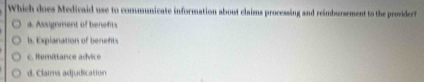 Which does Medicaid use to communicate information about claims processing and reimbursement to the provider?
a. Assignment of benefits
b. Explanation of benents
c. Remittance advice
d. Claims adjudication