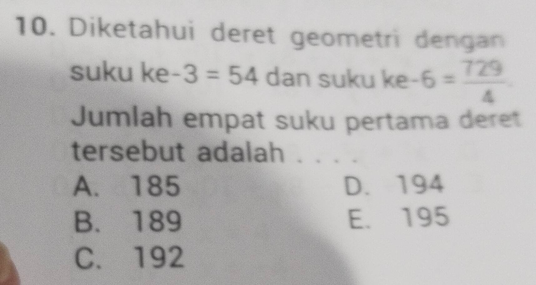 Diketahui deret geometri dengan
suku ke -3=54 dan suku ke -6= 729/4 
Jumlah empat suku pertama deret
tersebut adalah
A. 185 D. 194
B. 189 E. 195
C. 192