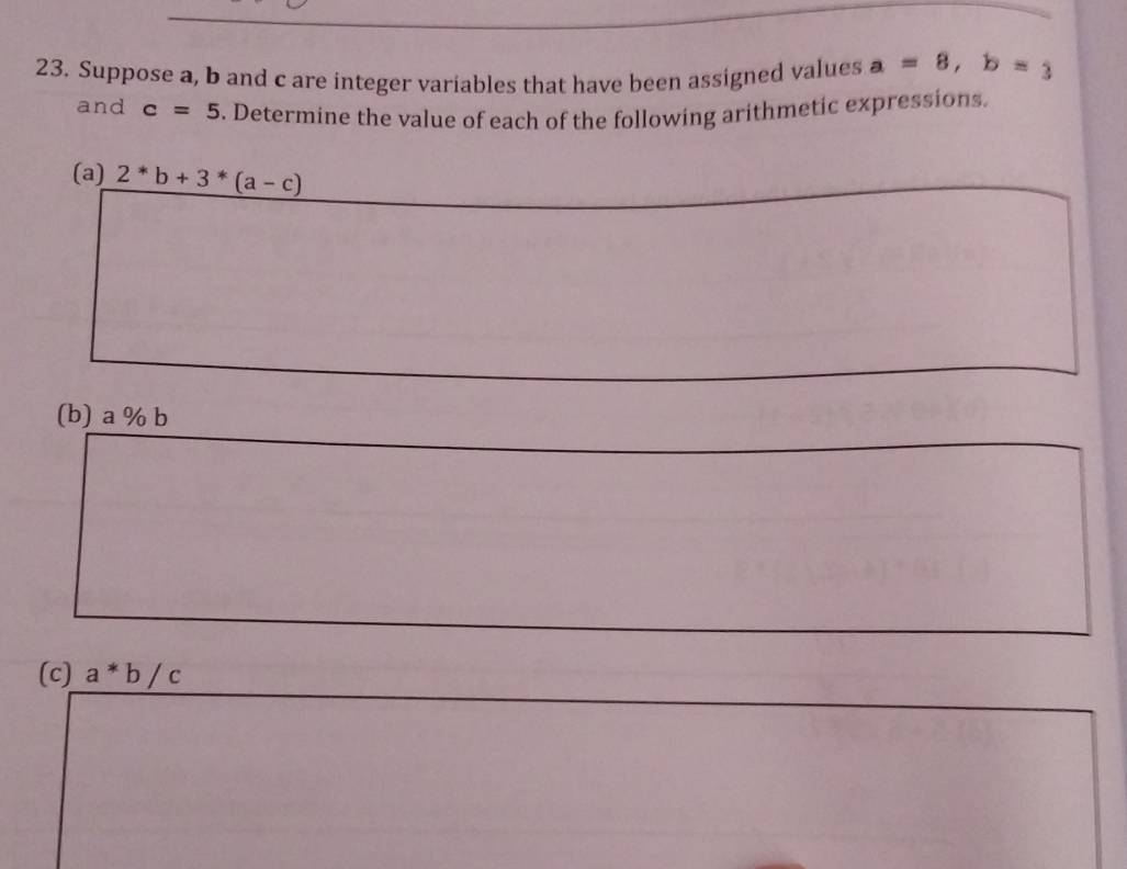 Suppose a, b and c are integer variables that have been assigned values a=8, b=3
and c=5. Determine the value of each of the following arithmetic expressions. 
(a) 2^*b+3^*(a-c)
(b) a % b
(c) a*b/c