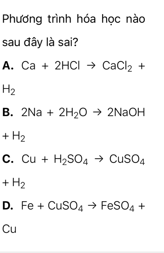 Phương trình hóa học nào
sau đây là sai?
A. Ca+2HClto CaCl_2+
H_2
B. 2Na+2H_2Oto 2NaOH
+H_2
C. Cu+H_2SO_4to CuSO_4
+H_2
D. Fe+CuSO_4to FeSO_4+
Cu