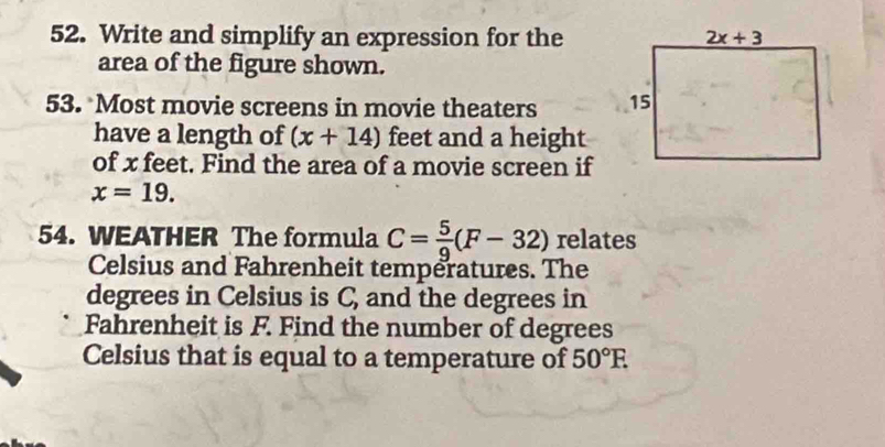 Write and simplify an expression for the
area of the figure shown.
53. Most movie screens in movie theaters 
have a length of (x+14) feet and a height
of x feet. Find the area of a movie screen if
x=19.
54. WEATHER The formula C= 5/9 (F-32) relates
Celsius and Fahrenheit temperatures. The
degrees in Celsius is C, and the degrees in
Fahrenheit is F. Find the number of degrees
Celsius that is equal to a temperature of 50°F.