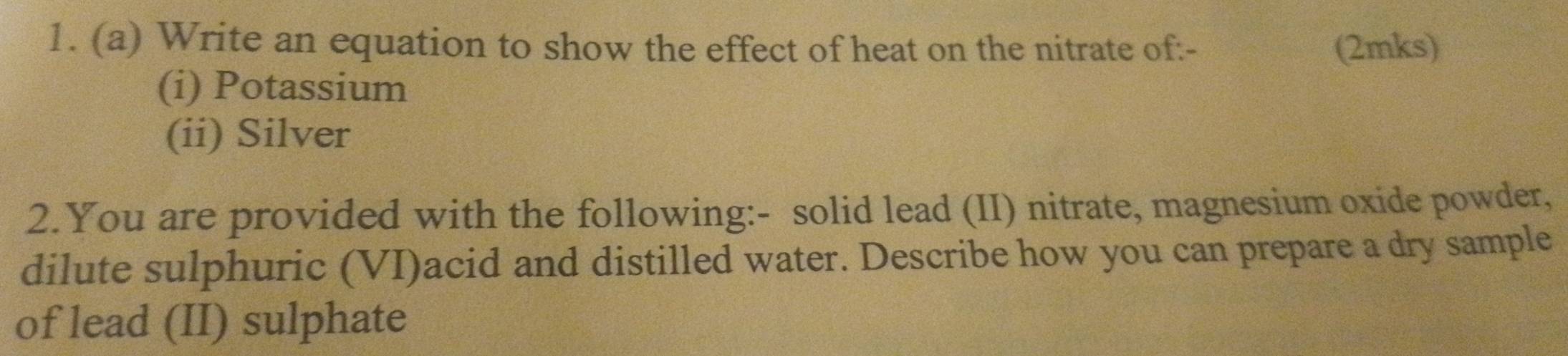 Write an equation to show the effect of heat on the nitrate of:- (2mks) 
(i) Potassium 
(ii) Silver 
2.You are provided with the following:- solid lead (II) nitrate, magnesium oxide powder, 
dilute sulphuric (VI)acid and distilled water. Describe how you can prepare a dry sample 
of lead (II) sulphate