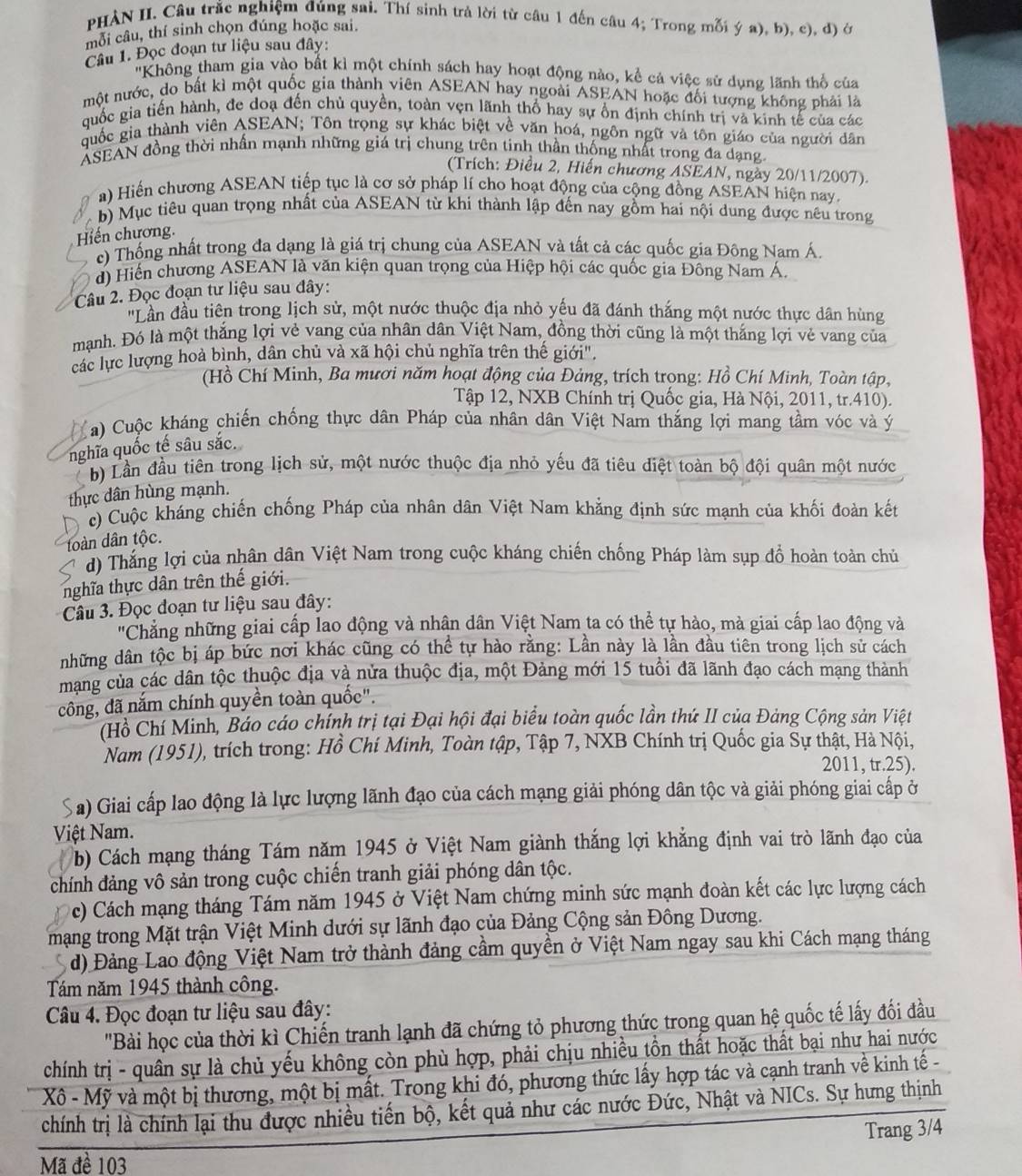 PHẢN II. Câu trắc nghiệm đúng sai. Thí sinh trả lời từ câu 1 đến câu 4; Trong mỗi ý a), b), c), đ) ở
mỗi câu, thí sinh chọn đúng hoặc sai.
Câu 1. Đọc đoạn tư liệu sau đây:
'Không tham gia vào bất kì một chính sách hay hoạt động nào, kể cả việc sử dụng lãnh thổ của
một nước, do bất kì một quốc gia thành viên ASEAN hay ngoài ASEAN hoặc đối tượng không phải là
quốc gia tiến hành, đe doạ đến chủ quyền, toàn vẹn lãnh thổ hay sự ổn định chính trị và kinh tế của các
quốc gia thành viên ASEAN; Tôn trọng sự khác biệt về văn hoá, ngôn ngữ và tôn giáo của người dân
ASEAN đồng thời nhấn mạnh những giá trị chung trên tinh thần thống nhất trong đa dạng.
(Trích: Điều 2, Hiến chương ASEAN, ngày 20/11/2007).
a) Hiến chương ASEAN tiếp tục là cơ sở pháp lí cho hoạt động của cộng đồng ASEAN hiện nay.
b) Mục tiêu quan trọng nhất của ASEAN từ khi thành lập đến nay gồm hai nội dung được nêu trong
Hiến chương.
c) Thống nhất trong đa dạng là giá trị chung của ASEAN và tất cả các quốc gia Đông Nam Á.
d) Hiến chương ASEAN là văn kiện quan trọng của Hiệp hội các quốc gia Đông Nam Á
Câu 2. Đọc đoạn tư liệu sau đây:
'Lần đầu tiên trong lịch sử, một nước thuộc địa nhỏ yếu đã đánh thắng một nước thực dân hùng
mạnh. Đó là một thắng lợi vẻ vang của nhân dân Việt Nam, đồng thời cũng là một thắng lợi vẻ vang của
các lực lượng hoà bình, dân chủ và xã hội chủ nghĩa trên thế giới".
(Hồ Chí Minh, Ba mươi năm hoạt động của Đảng, trích trọng: Hồ Chí Minh, Toàn tập,
Tập 12, NXB Chính trị Quốc gia, Hà Nội, 2011, tr.410).
Ca) Cuộc kháng chiến chống thực dân Pháp của nhân dân Việt Nam thắng lợi mang tầm vóc và ý
nghĩa quốc tế sâu sắc.
b) Lần đầu tiên trong lịch sử, một nước thuộc địa nhỏ yếu đã tiêu diệt toàn bộ đội quân một nước
thực dân hùng mạnh.
c) Cuộc kháng chiến chống Pháp của nhân dân Việt Nam khẳng định sức mạnh của khối đoàn kết
toàn dân tộc.
d) Thắng lợi của nhân dân Việt Nam trong cuộc kháng chiến chống Pháp làm sụp đồ hoàn toàn chủ
nghĩa thực dân trên thế giới.
Câu 3. Đọc đoạn tư liệu sau đây:
'Chẳng những giai cấp lao động và nhân dân Việt Nam ta có thể tự hảo, mà giai cấp lao động và
những dân tộc bị áp bức nơi khác cũng có thể tự hào rằng: Lần này là lần đầu tiên trong lịch sử cách
mang của các dân tộc thuộc địa và nửa thuộc địa, một Đảng mới 15 tuổi đã lãnh đạo cách mạng thành
công, đã nắm chính quyền toàn quốc".
(Hồ Chí Minh, Báo cáo chính trị tại Đại hội đại biểu toàn quốc lần thứ II của Đảng Cộng sản Việt
Nam (1951), trích trong: Hồ Chí Minh, Toàn tập, Tập 7, NXB Chính trị Quốc gia Sự thật, Hà Nội,
2011, tr.25).
a) Giai cấp lao động là lực lượng lãnh đạo của cách mạng giải phóng dân tộc và giải phóng giai cấp ở
Việt Nam.
b) Cách mạng tháng Tám năm 1945 ở Việt Nam giành thắng lợi khẳng định vai trò lãnh đạo của
chính đảng vô sản trong cuộc chiến tranh giải phóng dân tộc.
c) Cách mạng tháng Tám năm 1945 ở Việt Nam chứng minh sức mạnh đoàn kết các lực lượng cách
mạng trong Mặt trận Việt Minh dưới sự lãnh đạo của Đảng Cộng sản Đông Dương.
d) Đảng Lao động Việt Nam trở thành đảng cầm quyền ở Việt Nam ngay sau khi Cách mạng tháng
Tám năm 1945 thành công.
Câu 4. Đọc đoạn tư liệu sau đây:
'Bài học của thời kì Chiến tranh lạnh đã chứng tỏ phương thức trong quan hệ quốc tế lấy đối đầu
chính trị - quân sự là chủ yếu không còn phù hợp, phải chịu nhiều tồn thất hoặc thất bại như hai nước
Xô - Mỹ và một bị thương, một bị mất. Trong khi đó, phương thức lấy hợp tác và cạnh tranh về kinh tế -
chính trị là chính lại thu được nhiều tiến bộ, kết quả như các nước Đức, Nhật và NICs. Sự hưng thịnh
Trang 3/4
Mã đề 103