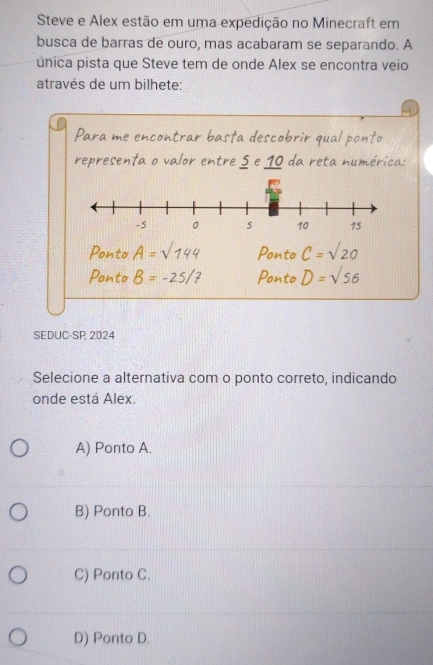 Steve e Alex estão em uma expedição no Minecraft em
busca de barras de ouro, mas acabaram se separando. A
única pista que Steve tem de onde Alex se encontra veio
através de um bilhete:
Para me encontrar basta descobrir qual ponto
representa o valor entre 5 e 10 da reta numérica:
Ponto A=sqrt(144) Ponto C=sqrt(20)
Ponto B=-25/7 Ponto D=sqrt(56)
SEDUC-SP 2024
Selecione a alternativa com o ponto correto, indicando
onde está Alex.
A) Ponto A.
B) Ponto B.
C) Ponto C.
D) Ponto D.