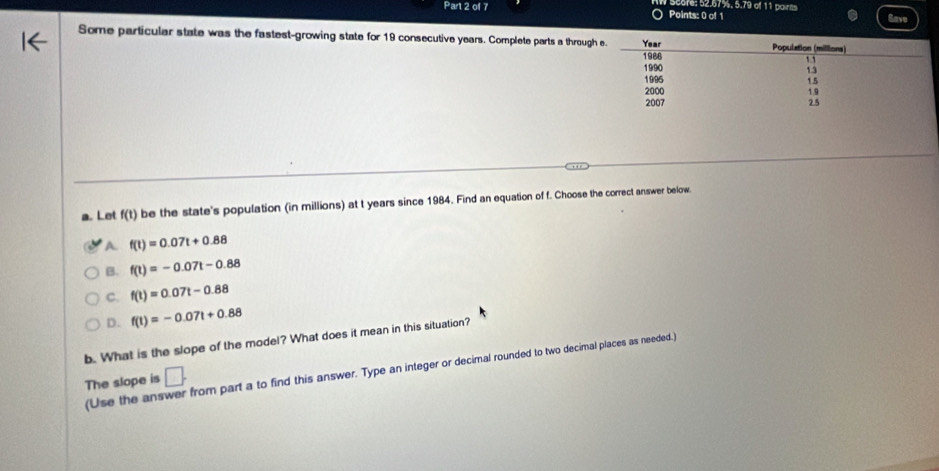 Scare: 52.67%. 5.79 of 11 paints
Some particular state was the fastest-growing state for 19 consecutive years. Complete parts a through
a. Lot f(t) be the state's population (in millions) at t years since 1984. Find an equation of f. Choose the correct answer below.
A f(t)=0.07t+0.88
B. f(t)=-0.07t-0.88
C. f(t)=0.07t-0.88
D. f(t)=-0.07t+0.88
b. What is the slope of the model? What does it mean in this situation?
(Use the ans from part a to find this answer. Type an integer or decimal rounded to two decimal places as needed.)
The slope is □.