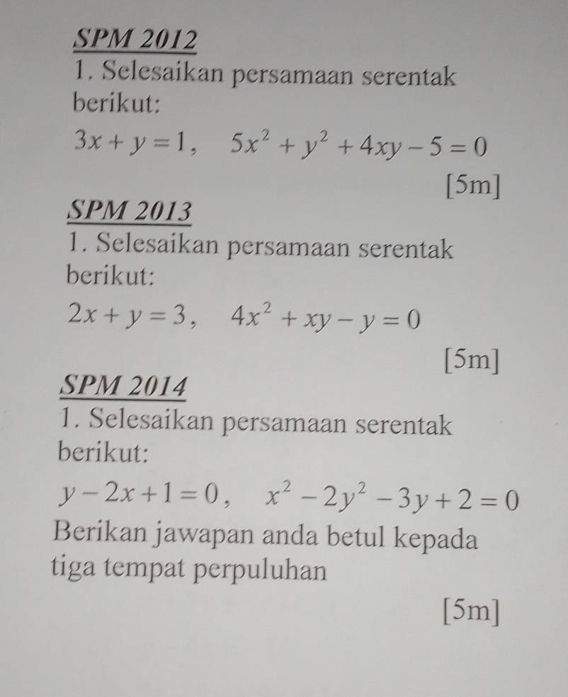 SPM 2012
1. Selesaikan persamaan serentak
berikut:
3x+y=1,5x^2+y^2+4xy-5=0
[5m]
SPM 2013
1. Selesaikan persamaan serentak
berikut:
2x+y=3, 4x^2+xy-y=0
[5m]
SPM 2014
1. Selesaikan persamaan serentak
berikut:
y-2x+1=0, x^2-2y^2-3y+2=0
Berikan jawapan anda betul kepada
tiga tempat perpuluhan
[5m]