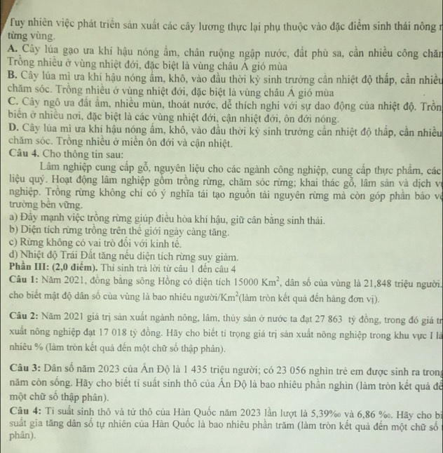 Tuy nhiên việc phát triển sản xuất các cây lương thực lại phụ thuộc vào đặc điểm sinh thái nông r
từng vùng.
A. Cây lúa gạo ưa khí hậu nóng ẩm, chân ruộng ngập nước, đất phù sa, cần nhiều công chăn
Trống nhiều ở vùng nhiệt đới, đặc biệt là vùng châu Á gió mùa
B. Cây lúa mì ưa khí hậu nóng ẩm, khô, vào đầu thời kỳ sinh trưởng cần nhiệt độ thấp, cần nhiều
chăm sóc. Trồng nhiều ở vùng nhiệt đới, đặc biệt là vùng châu Á gió mùa
C. Cây ngô ưa đất ẩm, nhiều mùn, thoát nước, dễ thích nghi với sự dao động của nhiệt độ. Trồn
biển ở nhiều nơi, đặc biệt là các vùng nhiệt đới, cận nhiệt đới, ôn đới nóng.
D. Cây lúa mì ưa khí hậu nóng ấm, khô, vào đầu thời kỳ sinh trưởng cần nhiệt độ thấp, cần nhiều
chăm sóc. Trồng nhiều ở miền ôn đới và cận nhiệt.
Câu 4. Cho thông tin sau:
Lâm nghiệp cung cấp gỗ, nguyên liệu cho các ngành công nghiệp, cung cấp thực phẩm, các
liệu quý. Hoạt động lâm nghiệp gồm trồng rừng, chăm sóc rừng; khai thác gỗ, lâm sản và dịch vị
nghiệp. Trồng rừng không chỉ có ý nghĩa tái tạo nguồn tài nguyên rừng mà còn góp phần báo vệ
trường bên vững.
a) Đây mạnh việc trồng rừng giúp điều hòa khí hậu, giữ cân bằng sinh thái.
b) Diện tích rừng trồng trên thể giới ngày càng tăng.
c) Rừng không có vai trò đối với kinh tế.
d) Nhiệt độ Trái Đất tăng nếu diện tích rừng suy giảm.
Phần III: (2,0 điểm). Thi sinh trả lời từ câu 1 đến câu 4
Câu 1: Năm 2021, đồng bằng sông Hồng có diện tích 15000Km^2 , dân số của vùng là 21,848 triệu người.
cho biết mật độ dân số của vùng là bao nhiêu người/ Km^2 (làm tròn kết quả đến hàng đơn vị).
Cầu 2: Năm 2021 giá trị sản xuất ngành nông, lâm, thủy sản ở nước ta đạt 27 863 tỷ đồng, trong đó giá tr
xuất nông nghiệp đạt 17 018 tỷ đồng. Hãy cho biết ti trọng giá trị sản xuất nông nghiệp trong khu vực I là
nhiêu % (làm tròn kết quả đến một chữ số thập phân).
Câu 3: Dân số năm 2023 của Ấn Độ là 1 435 triệu người; có 23 056 nghìn trẻ em được sinh ra trong
năm còn sống. Hãy cho biết tỉ suất sinh thô của Ấn Độ là bao nhiêu phần nghìn (làm tròn kết quả đế
một chữ số thập phân).
Câu 4: Tỉ suất sinh thô và tử thô của Hàn Quốc năm 2023 lần lượt là 5,39‰ và 6,86 ‰. Hãy cho bi
suất gia tăng dân số tự nhiên của Hàn Quốc là bao nhiêu phần trăm (làm tròn kết quả đến một chữ số
phân).