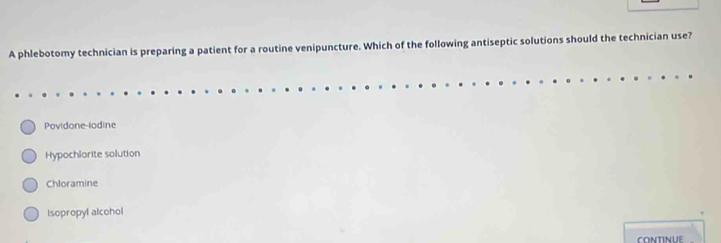 A phlebotomy technician is preparing a patient for a routine venipuncture. Which of the following antiseptic solutions should the technician use?
Povidone-lodine
Hypochlorite solution
Chloramine
Isopropyl alcohol
continue