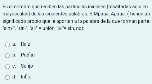 Es el nombre que reciben las partículas iniciales (resaltadas aquí en
mayúsculas) de las siguientes palabras: SIMpatía, Apatía. (Tienen un
significado propio que le aportan a la palabra de la que forman parte:
'sim-'', 'sin-'', ''si-'' = unión; '' a-''=sin ,no)
a. Raíz
b. Prefijo
c. Sufijo
d. Infijo