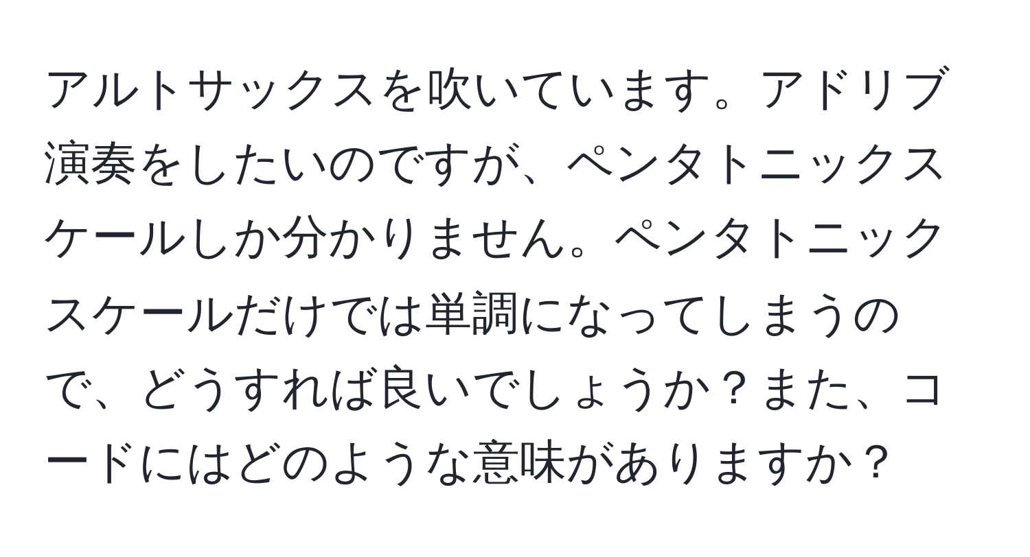 アルトサックスを吹いています。アドリブ演奏をしたいのですが、ペンタトニックスケールしか分かりません。ペンタトニックスケールだけでは単調になってしまうので、どうすれば良いでしょうか？また、コードにはどのような意味がありますか？