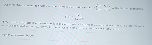 Use the first derivative test to find the location of all local extrema in the interval ( 29/40 , 229/40 ) for the function given beow .
f(x)= 5e^(4x)/5x-3 
If there is more than one local maximum or local minimum, write each value of 2 separated by a comma. If a local maximum 
or local minimum does not occur on the interval, enter Ø in the appropriate box. Enter exact answers. 
Provide your answer below