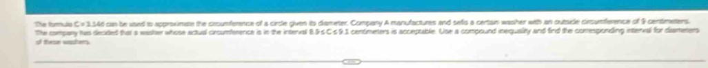 The forulu C = 3,54d can be used to approximate the cooumference of a cirde given its ciameter. Company A manufactures and selis a certan washer with an outside crcumference of 9 centimetens. 
The company has decided that a washer whose actual cincumference is in the interval 8.9 s Cs9.3 centmeters is acceptable. Use a compound inequality and find the comesponding interal for dismeters 
of trese wasthers