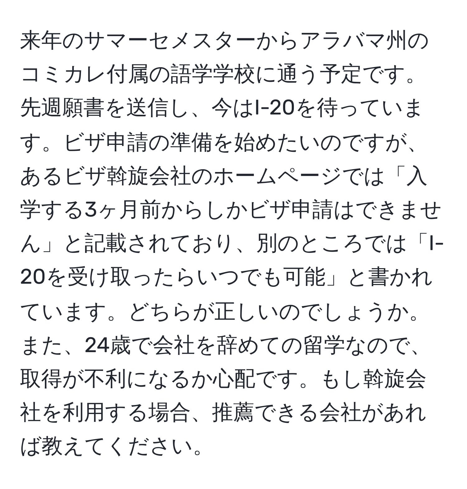 来年のサマーセメスターからアラバマ州のコミカレ付属の語学学校に通う予定です。先週願書を送信し、今はI-20を待っています。ビザ申請の準備を始めたいのですが、あるビザ斡旋会社のホームページでは「入学する3ヶ月前からしかビザ申請はできません」と記載されており、別のところでは「I-20を受け取ったらいつでも可能」と書かれています。どちらが正しいのでしょうか。また、24歳で会社を辞めての留学なので、取得が不利になるか心配です。もし斡旋会社を利用する場合、推薦できる会社があれば教えてください。