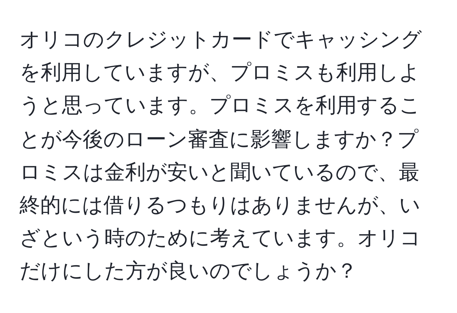 オリコのクレジットカードでキャッシングを利用していますが、プロミスも利用しようと思っています。プロミスを利用することが今後のローン審査に影響しますか？プロミスは金利が安いと聞いているので、最終的には借りるつもりはありませんが、いざという時のために考えています。オリコだけにした方が良いのでしょうか？