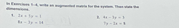 In Exercises 1-4, write an augmented matrix for the system. Then state the 
dimensions. 
1. 2x+5y=1
2. 4x-3y=3
8x-3y=14
7y-2x=8