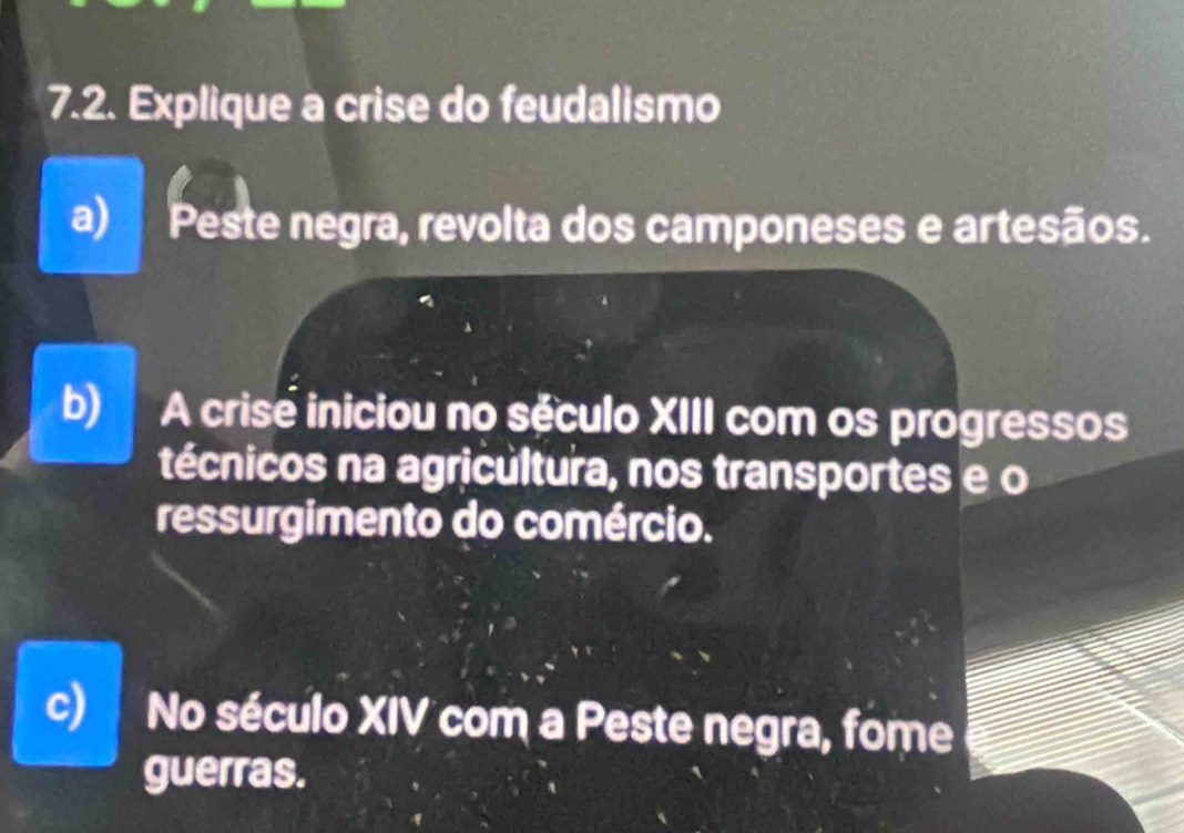 Explique a crise do feudalismo
a) Peste negra, revolta dos camponeses e artesãos.
b) A crise iniciou no século XIII com os progressos
técnicos na agricultura, nos transportes e o
ressurgimento do comércio.
c) No século XIV com a Peste negra, fome
guerras.