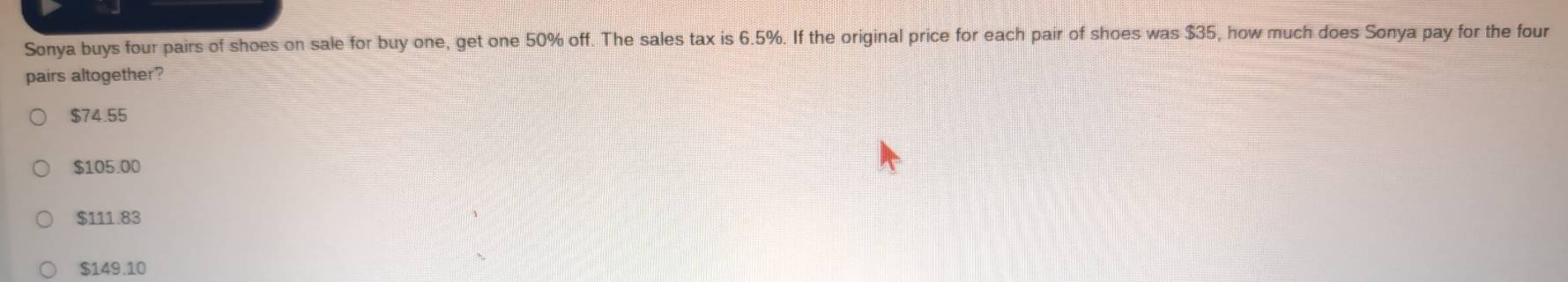 Sonya buys four pairs of shoes on sale for buy one, get one 50% off. The sales tax is 6.5%. If the original price for each pair of shoes was $35, how much does Sonya pay for the four
pairs altogether?
$74.55
$105.00
$111.83
$149.10