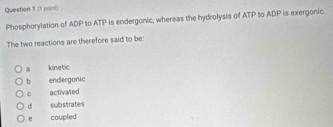 Phosphorylation of ADP to ATP is endergonic, whereas the hydrolysis of ATP to ADP is exergonic.
The two reactions are therefore said to be:
a kinetic
b endergonic
C activated
d substrates
e coupled