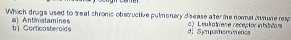 center
Which drugs used to treat chronic obstructive pulmonary disease alter the normal immune resp
a) Antihistamines c) Leukotriene receptor inhibitors
b) Corticosteroids d) Sympathomimetics