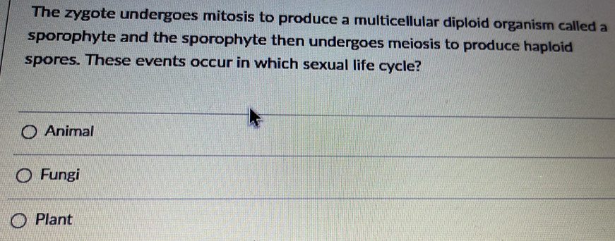 The zygote undergoes mitosis to produce a multicellular diploid organism called a
sporophyte and the sporophyte then undergoes meiosis to produce haploid 
spores. These events occur in which sexual life cycle?
Animal
Fungi
Plant