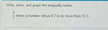 Write, solve, and graph the inequality below.
 5/7  times a number minus 6.7 is no more than 13.3.