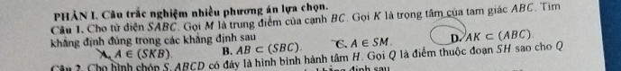 PHẢN I. Câu trắc nghiệm nhiều phương án lựa chọn.
Câu 1. Cho tử diện SABC. Gọi M là trung điểm của cạnh BC. Gọi K là trọng tâm của tam giác ABC. Tim
khẳng định đủng trong các khẳng định sau C. A∈ SM. D. AK⊂ (ABC)
A∈ (SKB). B. AB⊂ (SBC). 
Cân 2 Ch ABCD có đáy là hình bình hành tâm H. Gọi Q là điểm thuộc đoạn SH sao cho Q