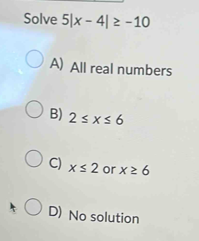 Solve 5|x-4|≥ -10
A) All real numbers
B) 2≤ x≤ 6
C) x≤ 2 or x≥ 6
D) No solution