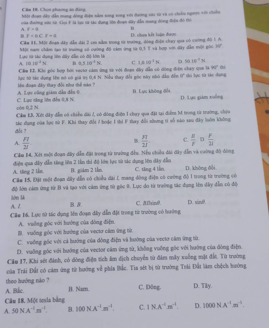 Câu 10, Chọn phương án đúng.
Một đoạn dây dẫn mang dông điện nằm song song với đường sức từ và có chiều ngược với chiều
của đường sức từ. Gọi F là lực từ tác dụng lên đoạn dây dẫn mang dòng điện đó thì
A. F>0.
B.
B. F<0.C F=0 D. chưa kết luận được.
Câu 11. Một đoạn dây dẫn dài 2 cm nằm trong từ trường, dòng điện chạy qua có cường độ 1 A.
Một nam châm tạo từ trường có cường độ cảm ứng từ 0,5 T và hợp với dây dẫn một góc 30°.
Lực từ tác dụng lên dây dẫn có độ lớn là
A. 10.10^(-2)N. B. 0.5.10^(-2)N. C. 1,0.10^(-2)N. D 50.10^(-2)N
Câu 12. Khi góc hợp bởi vectơ cảm ứng từ với đoạn dây dẫn có dòng điện chạy qua là 90° thì
lực từ tác dụng lên nó có giá trị 0,4 N. Nếu thay đồi góc này nhỏ dần đến 0° thi lực từ tác dụng
lên đoạn dây thay đổi như thế nào ?
A. Lực cũng giảm dần đến 0. B. Lực không đổi.
C. Lực tăng lên đến 0,8 N. D. Lực giảm xuống
còn 0,2 N.
Câu 13. Xét dây dẫn có chiều dài /, có dòng điện I chạy qua đặt tại điểm M trong từ trường, chịu
tác dụng của lực từ F. Khi thay đổi / hoặc I thì F thay đổi nhưng ti số nào sau đây luôn không
đồi ?
C.
A.  FI/2I .  Fl/2I .  Il/F . D.  F/2l .
B.
Câu 14. Xét một đoạn dây dẫn đặt trong từ trường đều. Nếu chiều dài dây dẫn và cường độ dòng
điện qua dây dẫn tăng lên 2 lần thì độ lớn lực từ tác dụng lên dây dẫn
A. tăng 2 lần. B. giảm 2 lần. C. tăng 4 lần. D. không đổi.
Câu 15. Đặt một đoạn dây dẫn có chiều dài /, mang dòng điện có cường độ I trong từ trường có
độ lớn cảm ứng từ B và tạo với cảm ứng từ góc θ. Lực do từ trường tác dụng lên dây dẫn có độ
lớn là
A. I. B. B. C. BIlsinθ. D. sin θ .
Câu 16. Lực từ tác dụng lên đoạn dây dẫn đặt trong từ trường có hướng
A. vuông góc với hướng của dòng điện.
B. vuông góc với hướng của vectơ cảm ứng từ.
C. vuông góc với cả hướng của dòng điện và hướng của vectơ cảm ứng từ.
D. vuông góc với hướng của vector cảm ứng từ, không vuông góc với hướng của dòng điện.
Câu 17. Khi sét đánh, có dòng điện tích âm dịch chuyển từ đám mây xuống mặt đất. Từ trường
của Trái Đất có cảm ứng từ hướng về phía Bắc. Tia sét bị từ trường Trái Đất làm chệch hướng
theo hướng nào ?
A. Bắc. B. Nam. C. Đông. D. Tây.
Câu 18. Một tesla bằng
A. 50N.A^(-1).m^(-1). B. 100N.A^(-1).m^(-1). C. 1N.A^(-1).m^(-1). D. 1000N.A^(-1).m^(-1).