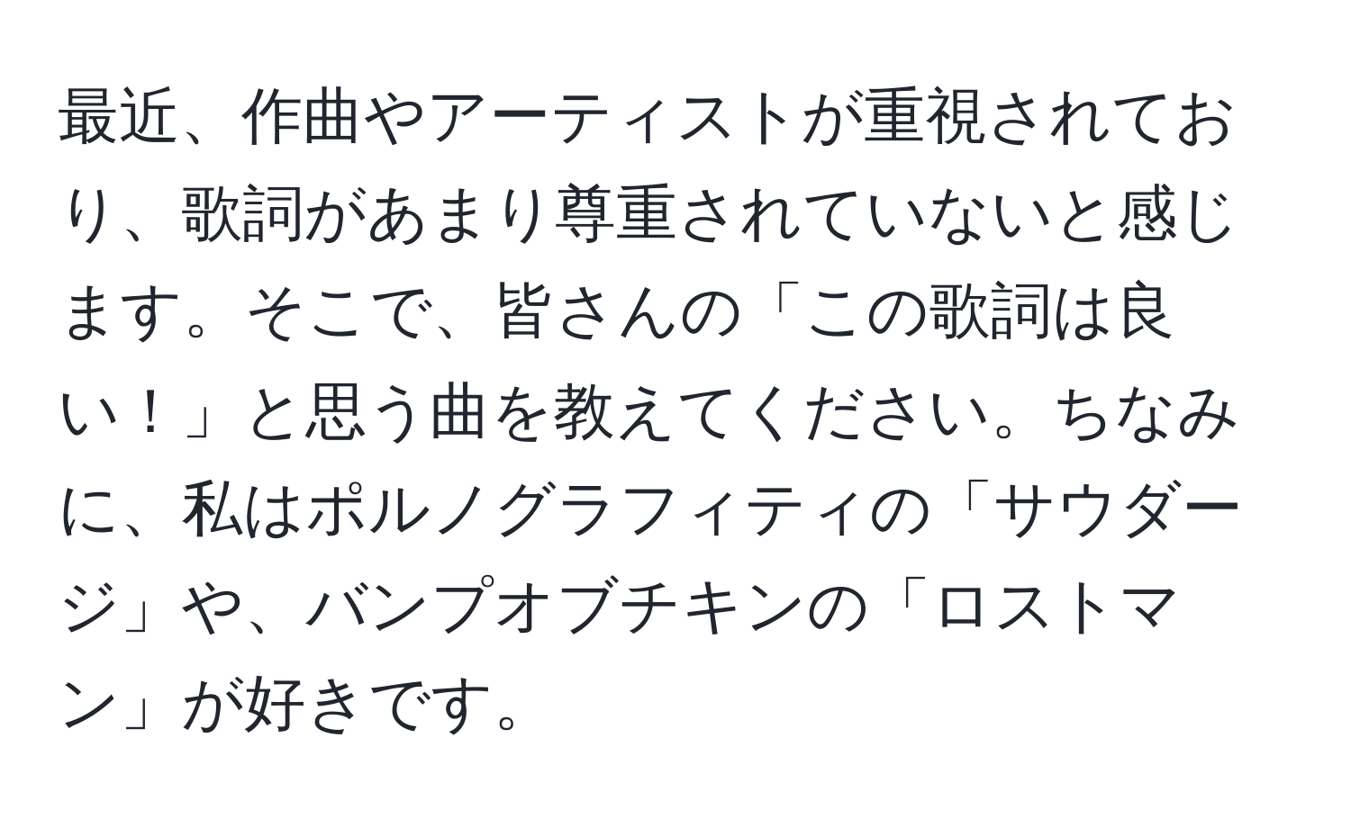 最近、作曲やアーティストが重視されており、歌詞があまり尊重されていないと感じます。そこで、皆さんの「この歌詞は良い！」と思う曲を教えてください。ちなみに、私はポルノグラフィティの「サウダージ」や、バンプオブチキンの「ロストマン」が好きです。