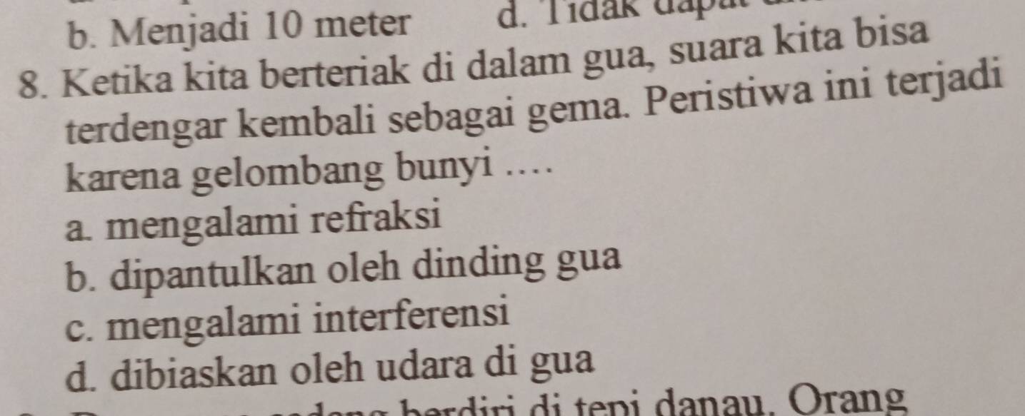 b. Menjadi 10 meter d. Tídak dapat
8. Ketika kita berteriak di dalam gua, suara kita bisa
terdengar kembali sebagai gema. Peristiwa ini terjadi
karena gelombang bunyi ...
a. mengalami refraksi
b. dipantulkan oleh dinding gua
c. mengalami interferensi
d. dibiaskan oleh udara di gua
ber ri i te p i danau. Orang