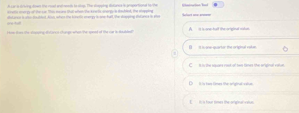 A car is driving down the road and needs to stop. The stopping distance is proportional to the Elimination Tool
kinetic energy of the car. This means that when the kinetic energy is doubled, the stopping
distance is also doubled. Also, when the kinetic energy is one-half, the stopping distance is also Select one answer
one-half
How does the stopping distance change when the speed of the car is doubled? A It is one-half the original value
B It is one-quarter the original value.
=
C It is the square root of two times the original value.
It is two times the original value.
E It is four times the original value.