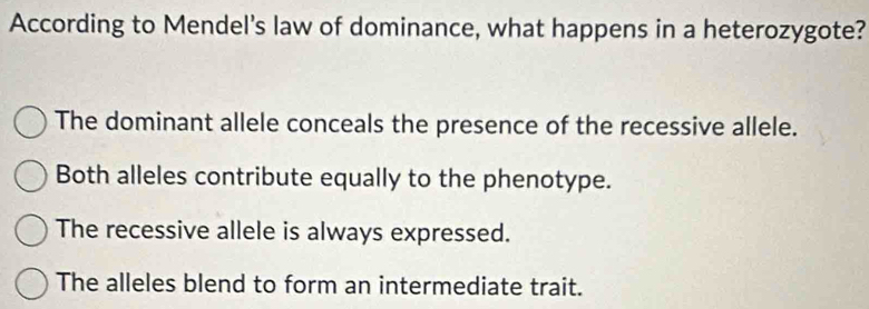 According to Mendel's law of dominance, what happens in a heterozygote?
The dominant allele conceals the presence of the recessive allele.
Both alleles contribute equally to the phenotype.
The recessive allele is always expressed.
The alleles blend to form an intermediate trait.