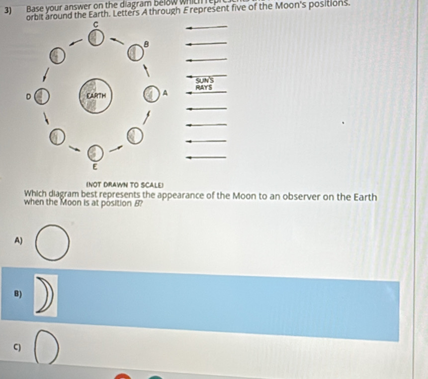 3)Base your answer on the diagram below which repre
round the Earth. Letters A through E represent five of the Moon's positions.
SUN S
RAYS
(NOT DRAWN TO SCALE)
Which diagram best represents the appearance of the Moon to an observer on the Earth
when the Moon is at position B?
A)
B)
C)