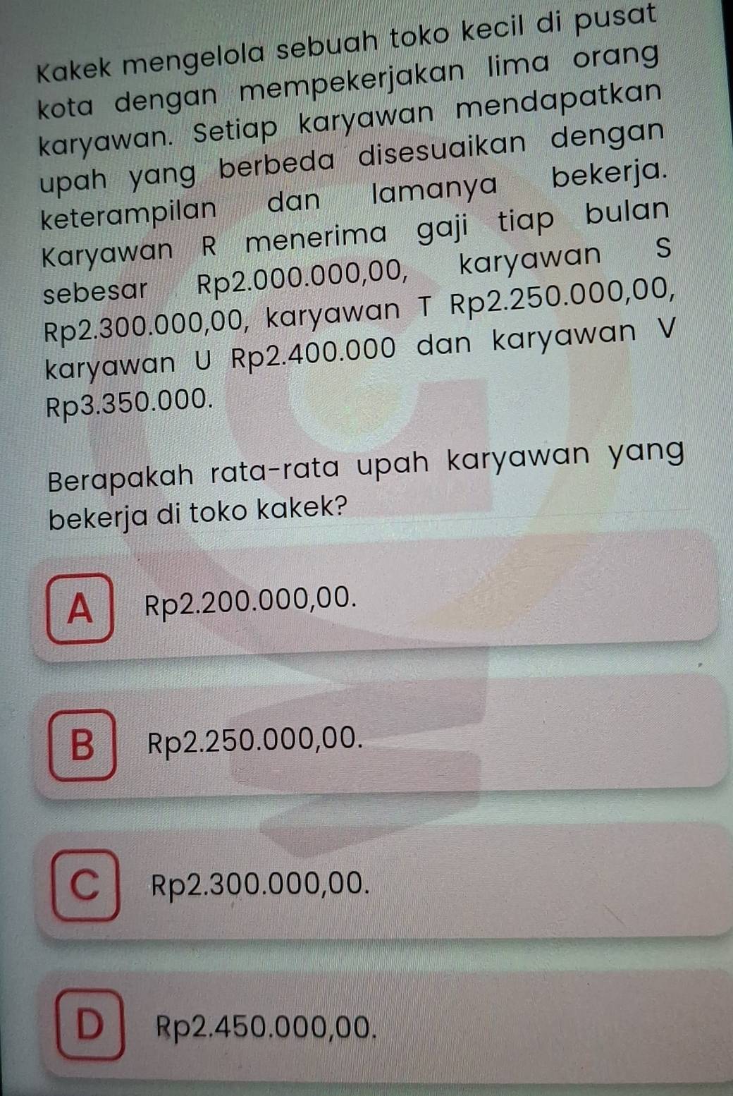 Kakek mengelola sebuah toko kecil di pusat
kota dengan mempekerjakan lima orang 
karyawan. Setiap karyawan mendapatkan
upah yang berbeda disesuaikan dengan .
keterampilan dan lamanya bekerja.
Karyawan R menerima gaji tiap bulan
sebesar Rp2.000.000,00, karyawan S
Rp2.300.000,00, karyawan T Rp2.250.000,00,
karyawan U Rp2.400.000 dan karyawan V
Rp3.350.000.
Berapakah rata-rata upah karyawan yang
bekerja di toko kakek?
A Rp2.200.000,00.
B Rp2.250.000,00.
C Rp2.300.000,00.
D Rp2.450.000,00.