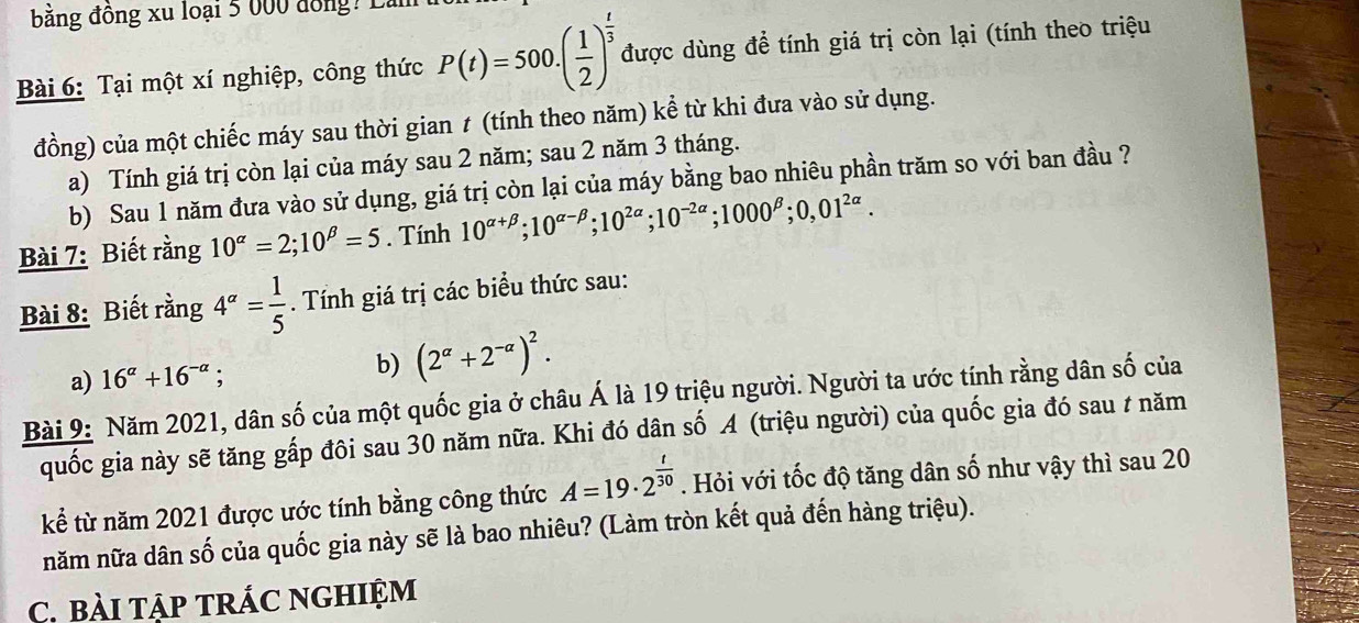 bằng đồng xu loại 5 000 đồng? Là 
Bài 6: Tại một xí nghiệp, công thức P(t)=500.( 1/2 )^ t/3  được dùng để tính giá trị còn lại (tính theo triệu 
đồng) của một chiếc máy sau thời gian ≠ (tính theo năm) kể từ khi đưa vào sử dụng. 
a) Tính giá trị còn lại của máy sau 2 năm; sau 2 năm 3 tháng. 
b) Sau 1 năm đưa vào sử dụng, giá trị còn lại của máy bằng bao nhiêu phần trăm so với ban đầu ? 
Bài 7: Biết rằng 10^(alpha)=2; 10^(beta)=5. Tính 10^(alpha +beta); 10^(alpha -beta); 10^(2alpha); 10^(-2alpha); 1000^(beta); 0,01^(2alpha). 
Bài 8: Biết rằng 4^(alpha)= 1/5 . Tính giá trị các biểu thức sau: 
a) 16^(alpha)+16^(-alpha); b) (2^(alpha)+2^(-alpha))^2. 
Bài 9: Năm 2021, dân số của một quốc gia ở châu Á là 19 triệu người. Người ta ước tính rằng dân số của 
quốc gia này sẽ tăng gấp đôi sau 30 năm nữa. Khi đó dân số A (triệu người) của quốc gia đó sau / năm 
kể từ năm 2021 được ước tính bằng công thức A=19· 2^(frac t)30. Hỏi với tốc độ tăng dân số như vậy thì sau 20 
năm nữa dân số của quốc gia này sẽ là bao nhiêu? (Làm tròn kết quả đến hàng triệu). 
C. bàI TậP TRÁC NGHIệM