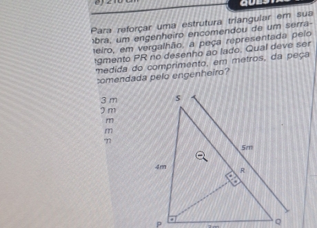 Para reforçar uma estrutura triangular em sua
bra, um engenheiro encomendou de um serra-
1eiro, em vergalhão, a peça representada pelo
gmento PR no desenho ao lado. Qual deve ser
medida do comprimento, em metros, da peça
comendada pelo engenheiro?
3 m
I m
m
m
7
7 ∞