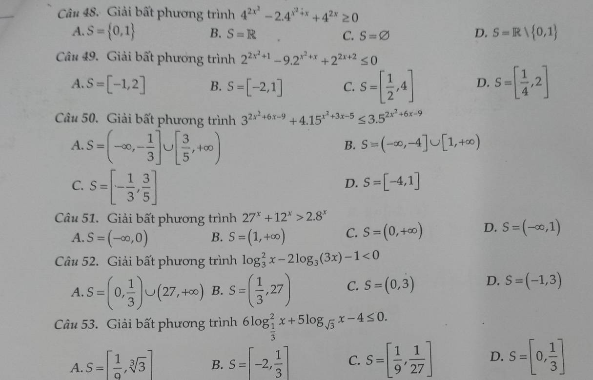 Giải bất phương trình 4^(2x^2)-2.4^(x^2)+x+4^(2x)≥ 0
A. S= 0,1 B. S=R C. S=varnothing D. S=R| 0,1
Câu 49. Giải bất phương trình 2^(2x^2)+1-9.2^(x^2)+x+2^(2x+2)≤ 0
A. S=[-1,2] B. S=[-2,1]
C. S=[ 1/2 ,4] S=[ 1/4 ,2]
D.
Câu 50. Giải bất phương trình 3^(2x^2)+6x-9+4.15^(x^2)+3x-5≤ 3.5^(2x^2)+6x-9
A.S=(-∈fty ,- 1/3 ]∪ [ 3/5 ,+∈fty )
B. S=(-∈fty ,-4]∪ [1,+∈fty )
C. S=[- 1/3 , 3/5 ]
D. S=[-4,1]
Câu 51. Giải bất phương trình 27^x+12^x>2.8^x
A. S=(-∈fty ,0) S=(1,+∈fty )
D.
B.
C. S=(0,+∈fty ) S=(-∈fty ,1)
Câu 52. Giải bất phương trình log _3^(2x-2log _3)(3x)-1<0</tex>
D.
A S=(0, 1/3 )∪ (27,+∈fty ) B. S=( 1/3 ,27) C. S=(0,3) S=(-1,3)
^x_+
Câu 53. Giải bất phương trình 6log _ 1/3 ^2x+5log _sqrt(3)x-4≤ 0.
A. S=[ 1/9 ,sqrt[3](3)] S=[-2, 1/3 ]
B.
C. S=[ 1/9 , 1/27 ] S=[0, 1/3 ]
D.