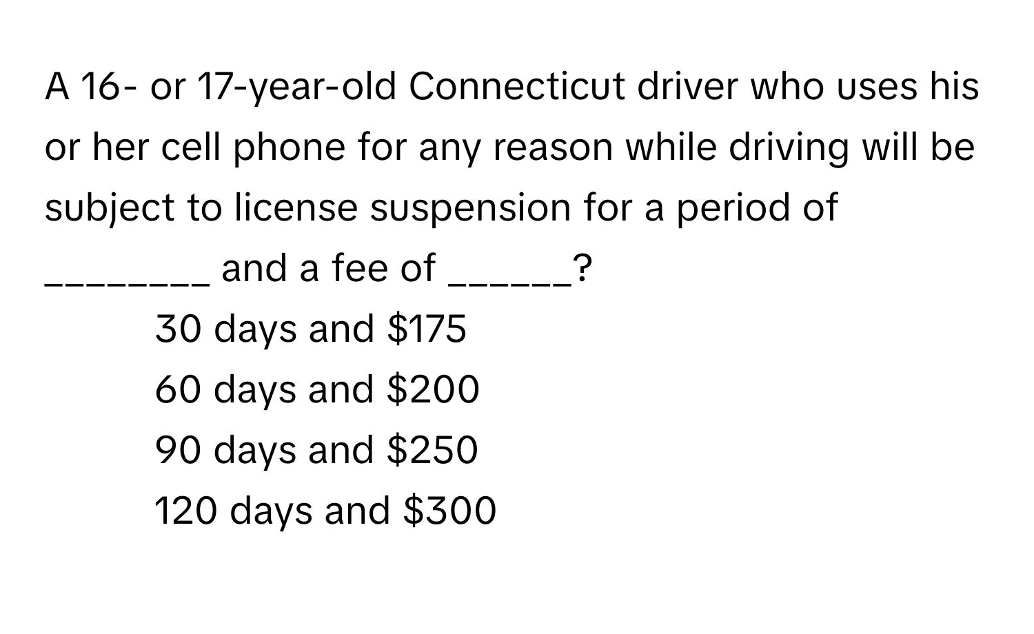 A 16- or 17-year-old Connecticut driver who uses his or her cell phone for any reason while driving will be subject to license suspension for a period of ________ and a fee of ______?

1) 30 days and $175
2) 60 days and $200
3) 90 days and $250
4) 120 days and $300