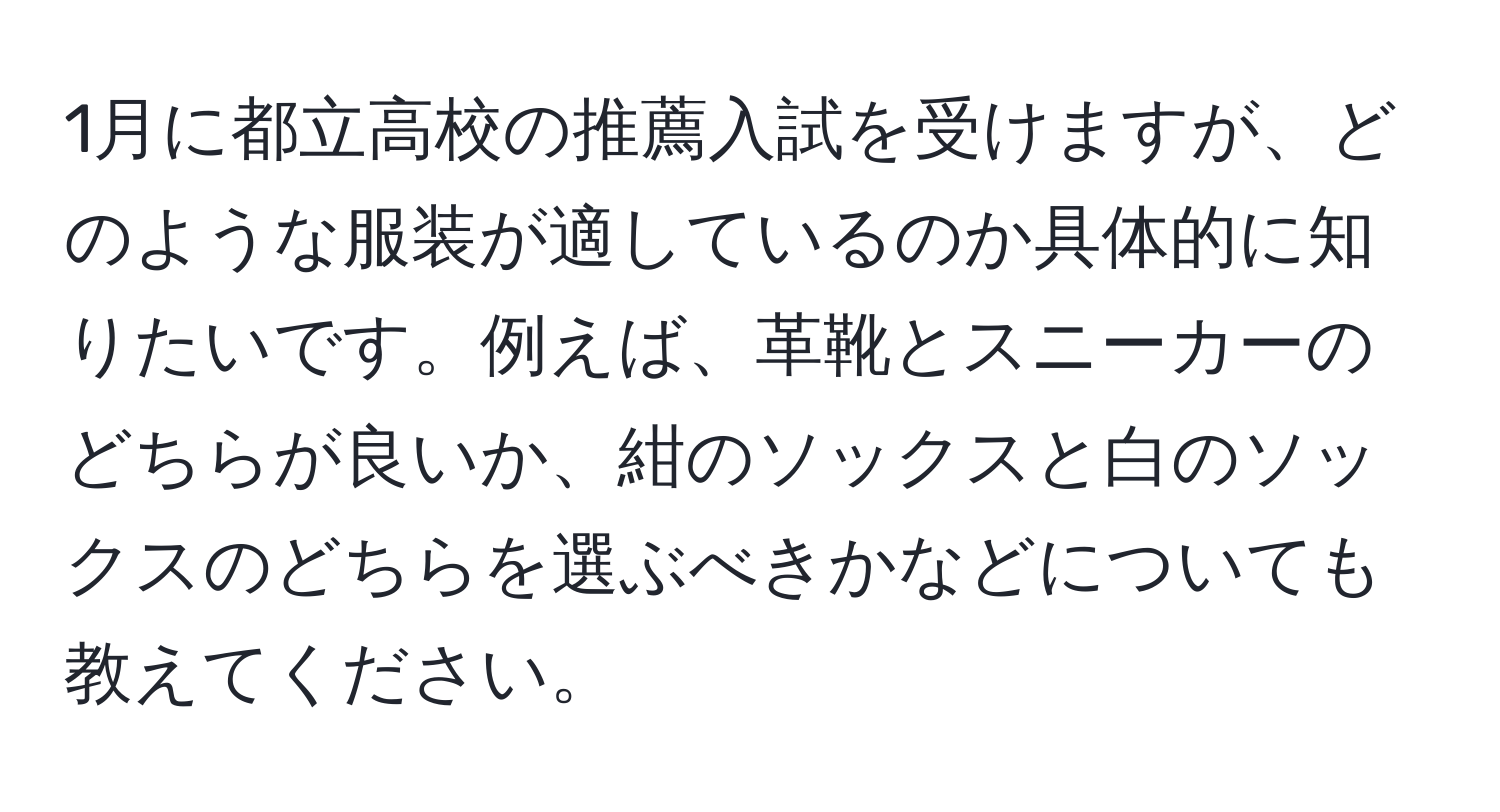 1月に都立高校の推薦入試を受けますが、どのような服装が適しているのか具体的に知りたいです。例えば、革靴とスニーカーのどちらが良いか、紺のソックスと白のソックスのどちらを選ぶべきかなどについても教えてください。