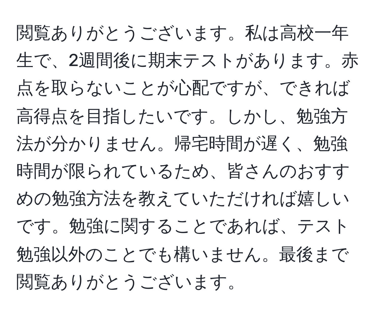 閲覧ありがとうございます。私は高校一年生で、2週間後に期末テストがあります。赤点を取らないことが心配ですが、できれば高得点を目指したいです。しかし、勉強方法が分かりません。帰宅時間が遅く、勉強時間が限られているため、皆さんのおすすめの勉強方法を教えていただければ嬉しいです。勉強に関することであれば、テスト勉強以外のことでも構いません。最後まで閲覧ありがとうございます。