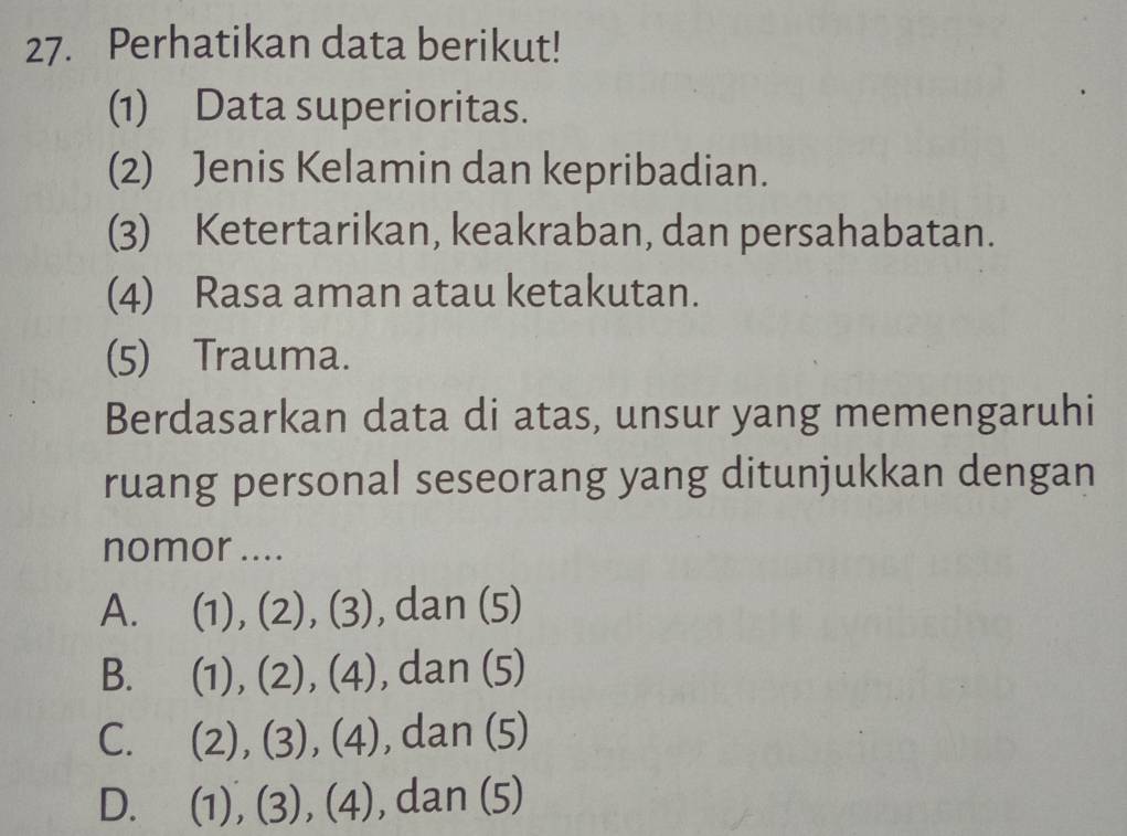 Perhatikan data berikut!
(1) Data superioritas.
(2) Jenis Kelamin dan kepribadian.
(3) Ketertarikan, keakraban, dan persahabatan.
(4) Rasa aman atau ketakutan.
(5) Trauma.
Berdasarkan data di atas, unsur yang memengaruhi
ruang personal seseorang yang ditunjukkan dengan
nomor ....
A. (1), (2), (3), dan (5)
B. (1), (2), (4), dan (5)
C. (2), (3), (4), dan (5)
D. (1), (3), (4), , dan (5)