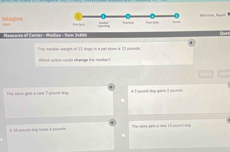 aysrs and 
Welcome, Nayeli
Imagine
Math 
Measures of Center - Median - Item 34890 Ques
The median weight of 15 dogs in a pet store is 12 pounds.
Which action could change the median?
CLEAR CHECI
The store gets a new 7-pound dog. A 7-pound dog gains 2 pounds.
A 10-pound dog loses 4 pounds. The store gets a new 12-pound dog.