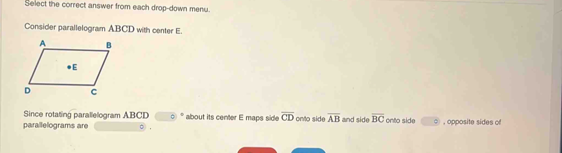 Select the correct answer from each drop-down menu. 
Consider parallelogram ABCD with center E. 
Since rotating parallelogram ABCD about its center E maps side overline CD onto side overline AB and side overline BC
parallelograms are onto side , opposite sides of
