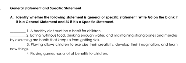 General Statement and Specific Statement 
A. Identify whether the following statement is general or specific statement. Write GS on the blank if 
it is a General Statement and SS if it is a Specific Statement. 
_1. A healthy diet must be a habit for children. 
_2. Eating nutritious food, drinking enough water, and maintaining strong bones and msucles 
by exercising are habits that keep us from getting sick. 
_3. Playing allows children to exercise their creativity, develop their imagination, and learn 
new things. 
_4. Playing games has a lot of benefits to children.