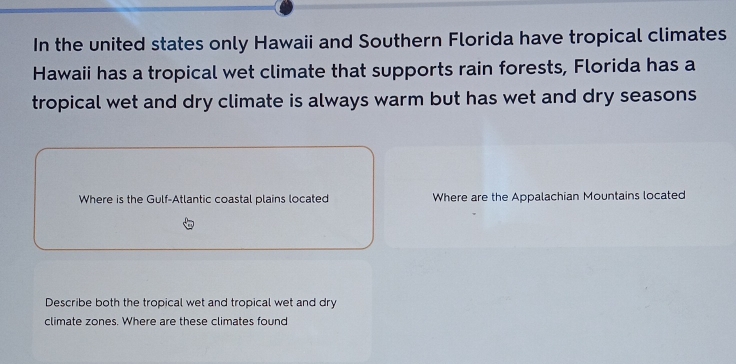 In the united states only Hawaii and Southern Florida have tropical climates 
Hawaii has a tropical wet climate that supports rain forests, Florida has a 
tropical wet and dry climate is always warm but has wet and dry seasons 
Where is the Gulf-Atlantic coastal plains located Where are the Appalachian Mountains located 
Describe both the tropical wet and tropical wet and dry 
climate zones. Where are these climates found